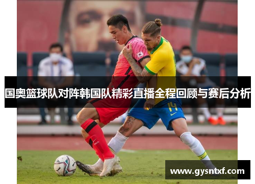 国奥篮球队对阵韩国队精彩直播全程回顾与赛后分析