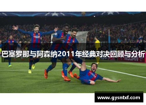 巴塞罗那与阿森纳2011年经典对决回顾与分析